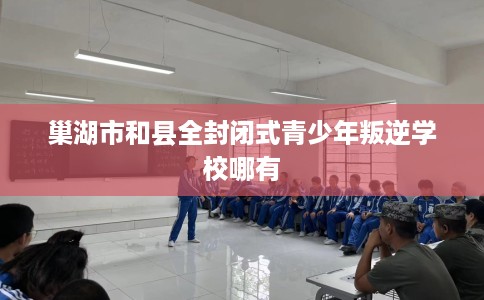 巢湖市和县全封闭式青少年叛逆学校哪有