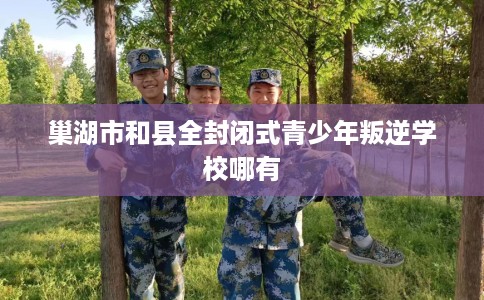 巢湖市和县全封闭式青少年叛逆学校哪有