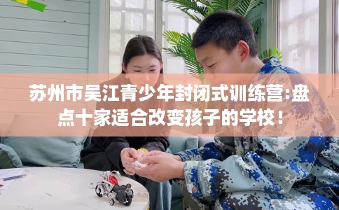 苏州市吴江青少年封闭式训练营:盘点十家适合改变孩子的学校！