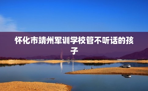 怀化市靖州军训学校管不听话的孩子