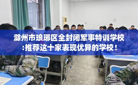 滁州市琅琊区全封闭军事特训学校:推荐这十家表现优异的学校! 滁州市琅琊区全封闭军事特训学校:推荐这十家表现优异的学校!