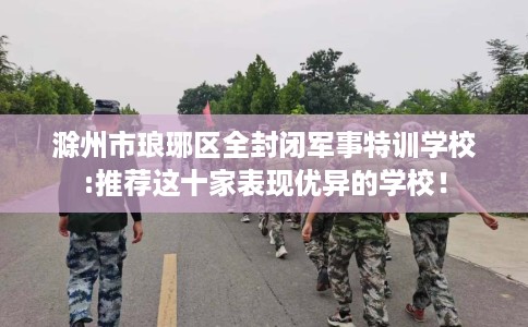 滁州市琅琊区全封闭军事特训学校:推荐这十家表现优异的学校！