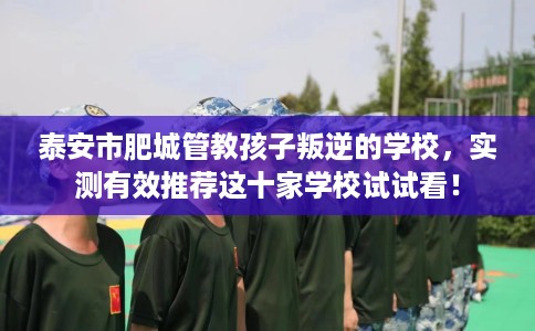 泰安市肥城管教孩子叛逆的学校，实测有效推荐这十家学校试试看！