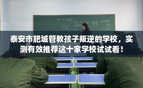 泰安市肥城管教孩子叛逆的学校，实测有效推荐这十家学校试试看！