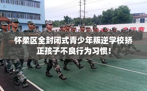 怀柔区全封闭式青少年叛逆学校矫正孩子不良行为习惯！
