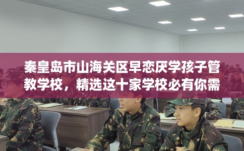 秦皇岛市山海关区早恋厌学孩子管教学校，精选这十家学校必有你需！