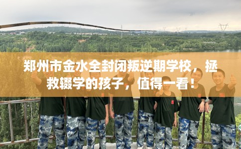 郑州市金水全封闭叛逆期学校，拯救辍学的孩子，值得一看！