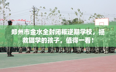 郑州市金水全封闭叛逆期学校，拯救辍学的孩子，值得一看！