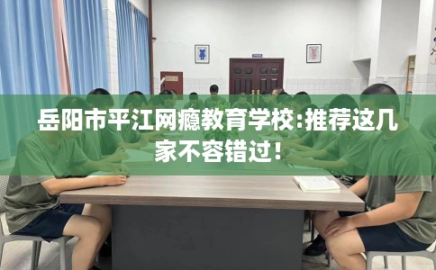 岳阳市平江网瘾教育学校:推荐这几家不容错过！