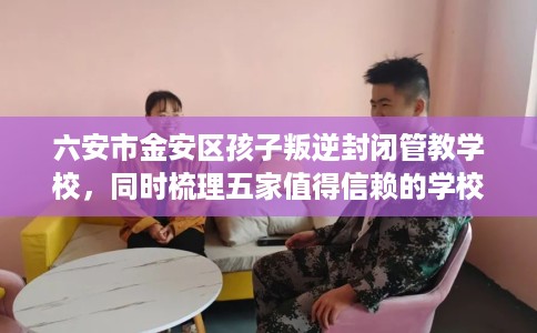 六安市金安区孩子叛逆封闭管教学校，同时梳理五家值得信赖的学校！
