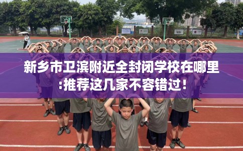 新乡市卫滨附近全封闭学校在哪里:推荐这几家不容错过! 新乡市卫滨附近全封闭学校在哪里:推荐这几家不容错过!