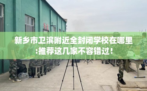 新乡市卫滨附近全封闭学校在哪里:推荐这几家不容错过! 新乡市卫滨附近全封闭学校在哪里:推荐这几家不容错过!