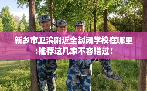 新乡市卫滨附近全封闭学校在哪里:推荐这几家不容错过! 新乡市卫滨附近全封闭学校在哪里:推荐这几家不容错过!