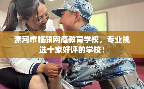 漯河市临颍网瘾教育学校，专业挑选十家好评的学校！