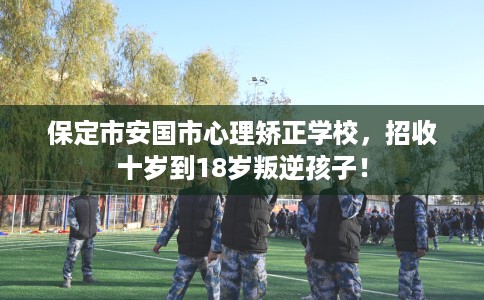 保定市安国市心理矫正学校，招收十岁到18岁叛逆孩子！