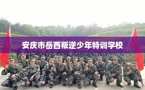 安庆市岳西叛逆少年特训学校 安庆市岳西叛逆少年特训学校