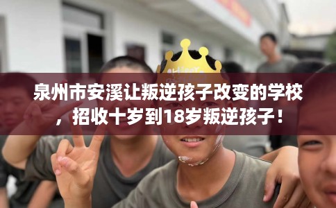 泉州市安溪让叛逆孩子改变的学校，招收十岁到18岁叛逆孩子！
