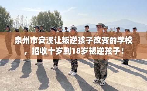 泉州市安溪让叛逆孩子改变的学校，招收十岁到18岁叛逆孩子！