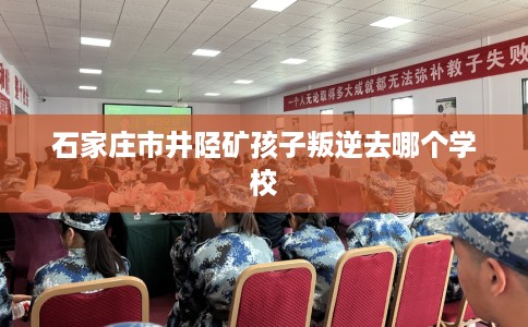 石家庄市井陉矿孩子叛逆去哪个学校