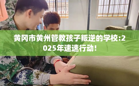 黄冈市黄州管教孩子叛逆的学校:2025年速速行动!