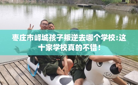 枣庄市峄城孩子叛逆去哪个学校:这十家学校真的不错！
