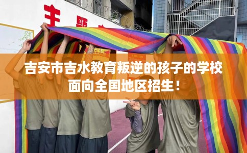 吉安市吉水教育叛逆的孩子的学校面向全国地区招生! 吉安市吉水教育叛逆的孩子的学校面向全国地区招生!