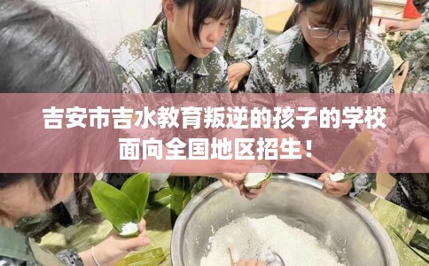 吉安市吉水教育叛逆的孩子的学校面向全国地区招生! 吉安市吉水教育叛逆的孩子的学校面向全国地区招生!