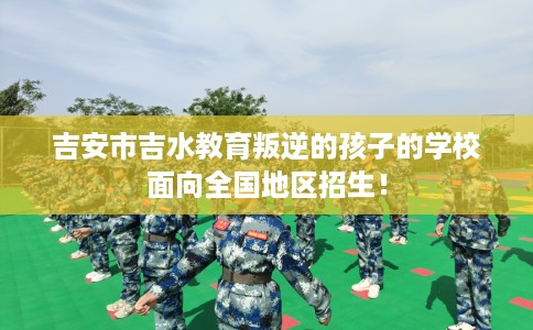 吉安市吉水教育叛逆的孩子的学校面向全国地区招生！