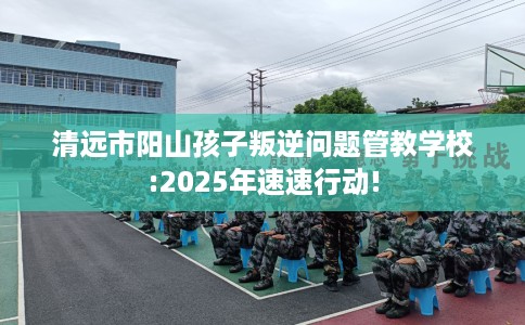 清远市阳山孩子叛逆问题管教学校:2025年速速行动!