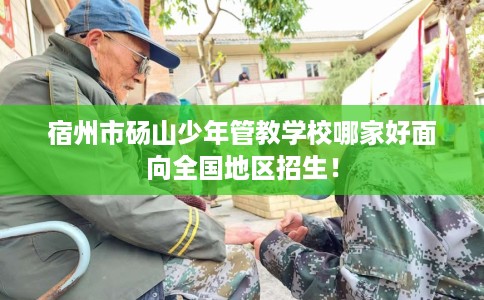 宿州市砀山少年管教学校哪家好面向全国地区招生! 宿州市砀山少年管教学校哪家好面向全国地区招生!