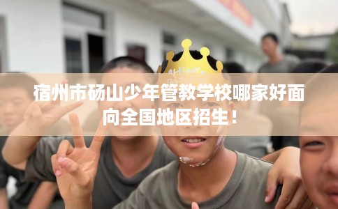 宿州市砀山少年管教学校哪家好面向全国地区招生！