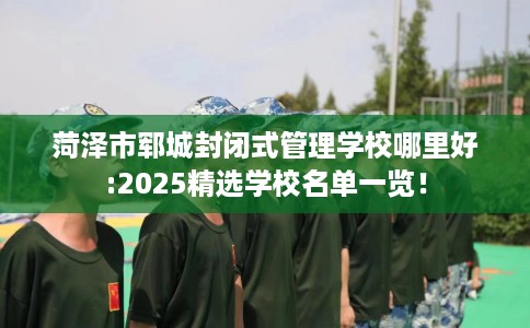 菏泽市郓城封闭式管理学校哪里好:2025精选学校名单一览！