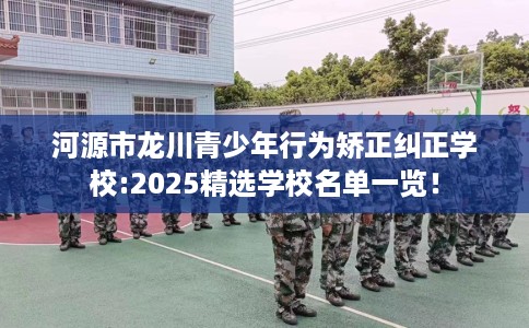 河源市龙川青少年行为矫正纠正学校:2025精选学校名单一览！