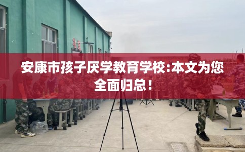 安康市孩子厌学教育学校:本文为您全面归总！