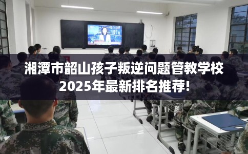 湘潭市韶山孩子叛逆问题管教学校2025年最新排名推荐!
