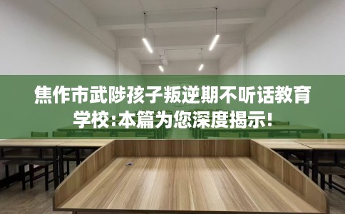 焦作市武陟孩子叛逆期不听话教育学校:本篇为您深度揭示!