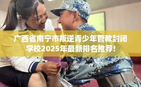 广西省南宁市叛逆青少年管教封闭学校2025年最新排名推荐!