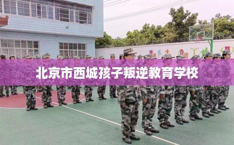 北京市西城孩子叛逆教育学校