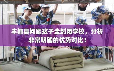 丰都县问题孩子全封闭学校,分析非常明确的优势对比! 丰都县问题孩子全封闭学校,分析非常明确的优势对比!