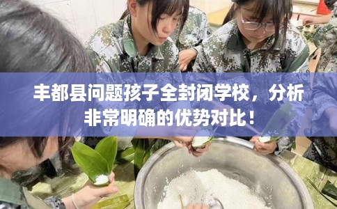 丰都县问题孩子全封闭学校，分析非常明确的优势对比！