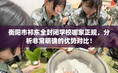 衡阳市祁东全封闭学校哪家正规,分析非常明确的优势对比! 衡阳市祁东全封闭学校哪家正规,分析非常明确的优势对比!