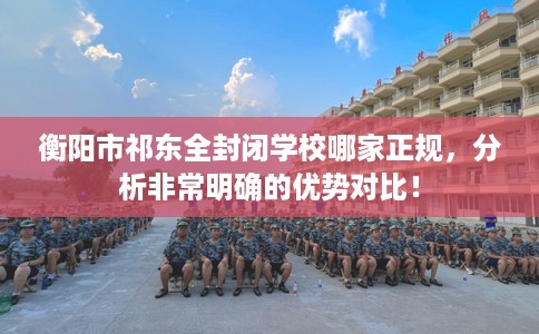 衡阳市祁东全封闭学校哪家正规,分析非常明确的优势对比! 衡阳市祁东全封闭学校哪家正规,分析非常明确的优势对比!