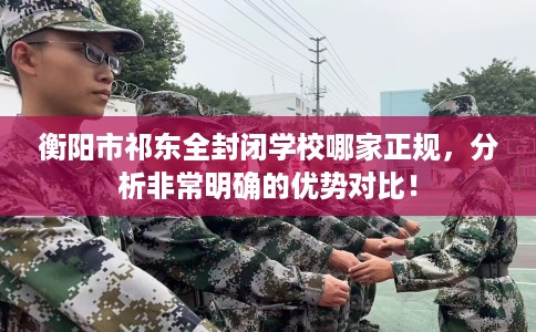 衡阳市祁东全封闭学校哪家正规，分析非常明确的优势对比！
