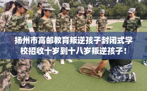 扬州市高邮教育叛逆孩子封闭式学校招收十岁到十八岁叛逆孩子！