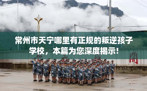 常州市天宁哪里有正规的叛逆孩子学校，本篇为您深度揭示!