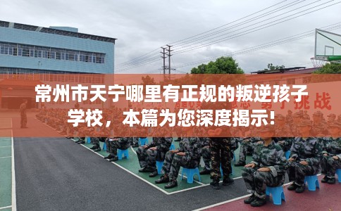 常州市天宁哪里有正规的叛逆孩子学校，本篇为您深度揭示!