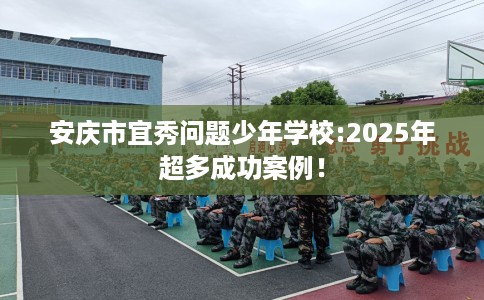 安庆市宜秀问题少年学校:2025年超多成功案例！
