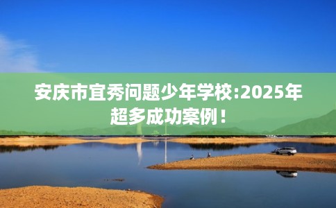 安庆市宜秀问题少年学校:2025年超多成功案例！