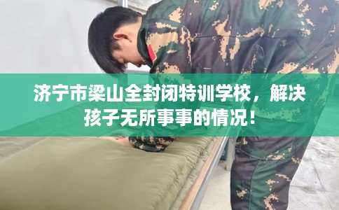 济宁市梁山全封闭特训学校，解决孩子无所事事的情况！