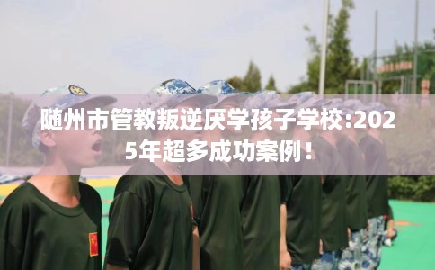 随州市管教叛逆厌学孩子学校:2025年超多成功案例! 随州市管教叛逆厌学孩子学校:2025年超多成功案例!